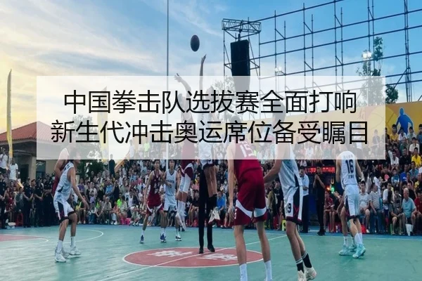 中国拳击队选拔赛全面打响 新生代冲击奥运席位备受瞩目（XINGKONG）